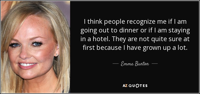 I think people recognize me if I am going out to dinner or if I am staying in a hotel. They are not quite sure at first because I have grown up a lot. - Emma Bunton