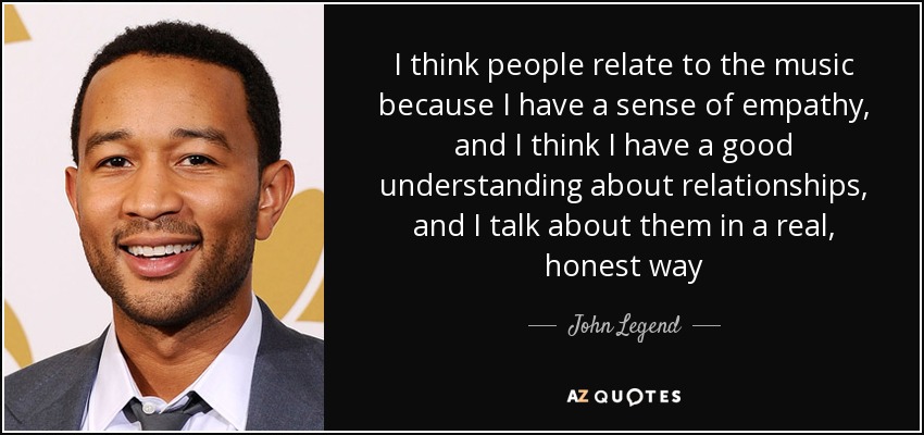 I think people relate to the music because I have a sense of empathy, and I think I have a good understanding about relationships, and I talk about them in a real, honest way - John Legend
