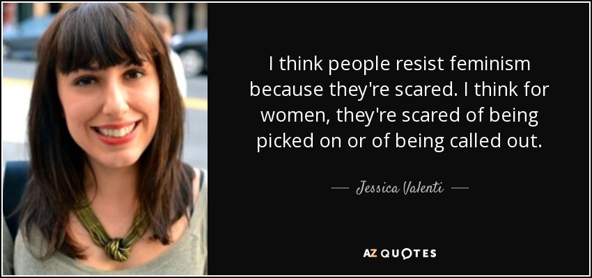 I think people resist feminism because they're scared. I think for women, they're scared of being picked on or of being called out. - Jessica Valenti