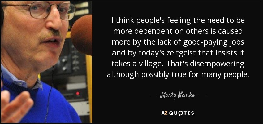 I think people's feeling the need to be more dependent on others is caused more by the lack of good-paying jobs and by today's zeitgeist that insists it takes a village. That's disempowering although possibly true for many people. - Marty Nemko