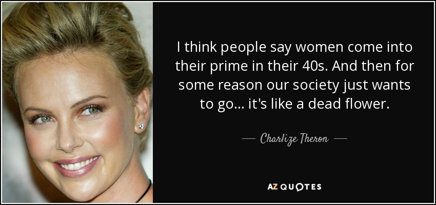 I think people say women come into their prime in their 40s. And then for some reason our society just wants to go... it's like a dead flower. - Charlize Theron