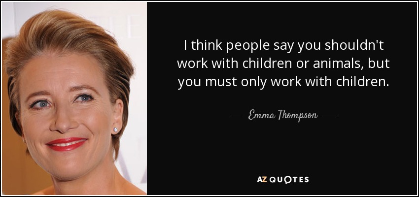 I think people say you shouldn't work with children or animals, but you must only work with children. - Emma Thompson