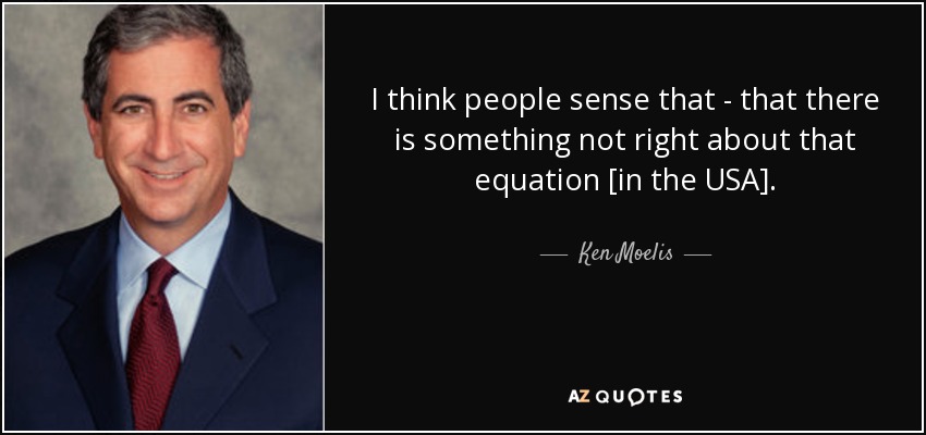 I think people sense that - that there is something not right about that equation [in the USA]. - Ken Moelis