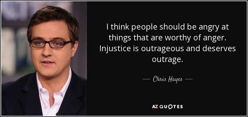 I think people should be angry at things that are worthy of anger. Injustice is outrageous and deserves outrage. - Chris Hayes