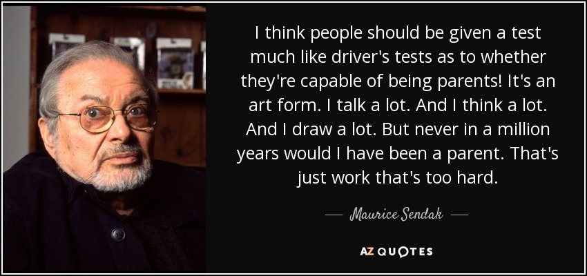 I think people should be given a test much like driver's tests as to whether they're capable of being parents! It's an art form. I talk a lot. And I think a lot. And I draw a lot. But never in a million years would I have been a parent. That's just work that's too hard. - Maurice Sendak