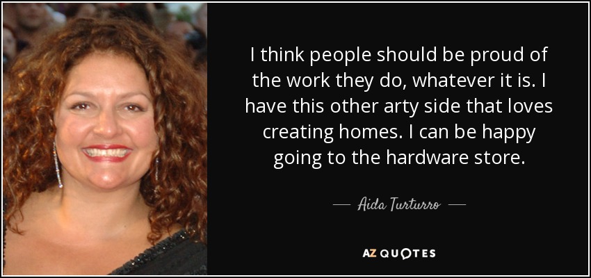 I think people should be proud of the work they do, whatever it is. I have this other arty side that loves creating homes. I can be happy going to the hardware store. - Aida Turturro