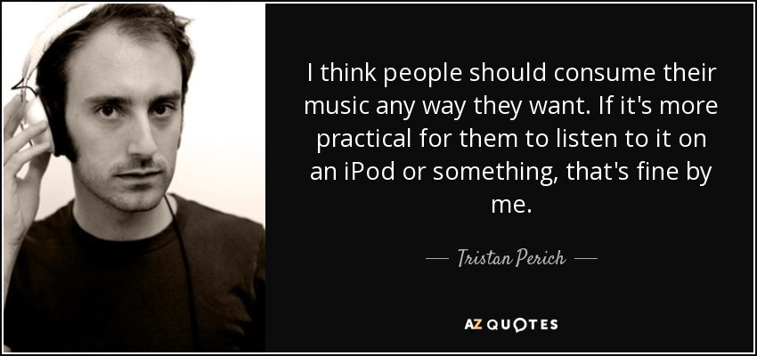 I think people should consume their music any way they want. If it's more practical for them to listen to it on an iPod or something, that's fine by me. - Tristan Perich