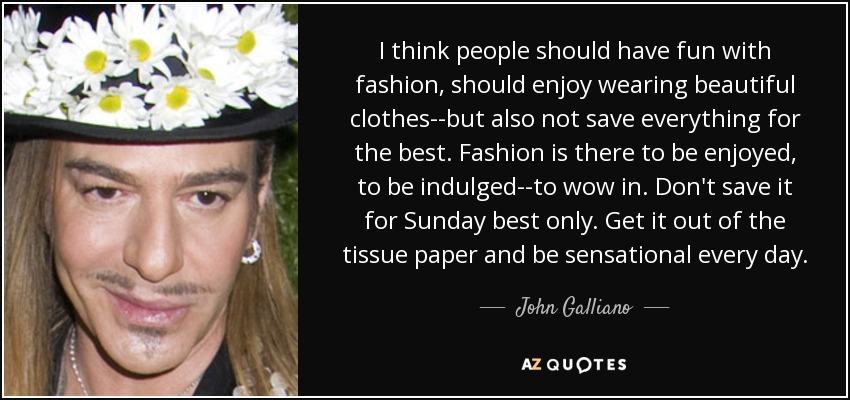 I think people should have fun with fashion, should enjoy wearing beautiful clothes--but also not save everything for the best. Fashion is there to be enjoyed, to be indulged--to wow in. Don't save it for Sunday best only. Get it out of the tissue paper and be sensational every day. - John Galliano