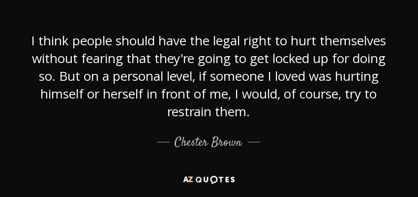 I think people should have the legal right to hurt themselves without fearing that they're going to get locked up for doing so. But on a personal level, if someone I loved was hurting himself or herself in front of me, I would, of course, try to restrain them. - Chester Brown