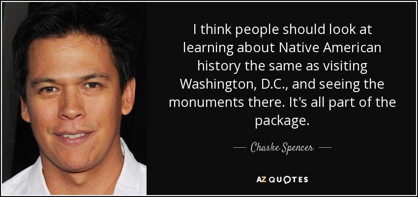 I think people should look at learning about Native American history the same as visiting Washington, D.C., and seeing the monuments there. It's all part of the package. - Chaske Spencer