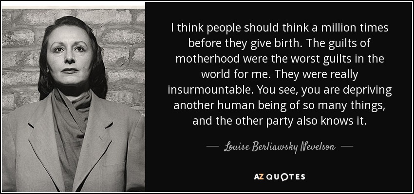I think people should think a million times before they give birth. The guilts of motherhood were the worst guilts in the world for me. They were really insurmountable. You see, you are depriving another human being of so many things, and the other party also knows it. - Louise Berliawsky Nevelson