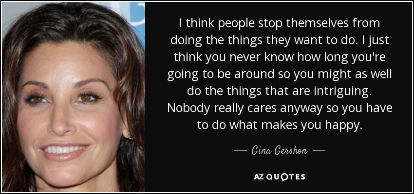 I think people stop themselves from doing the things they want to do. I just think you never know how long you're going to be around so you might as well do the things that are intriguing. Nobody really cares anyway so you have to do what makes you happy. - Gina Gershon