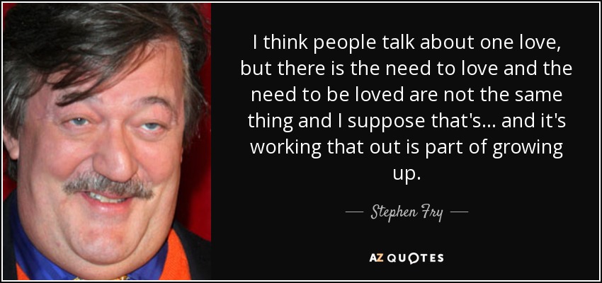 I think people talk about one love, but there is the need to love and the need to be loved are not the same thing and I suppose that's... and it's working that out is part of growing up. - Stephen Fry