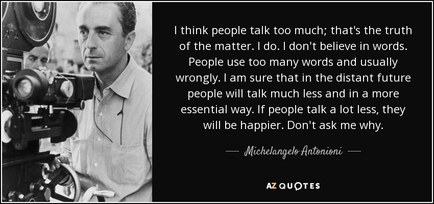 I think people talk too much; that's the truth of the matter. I do. I don't believe in words. People use too many words and usually wrongly. I am sure that in the distant future people will talk much less and in a more essential way. If people talk a lot less, they will be happier. Don't ask me why. - Michelangelo Antonioni