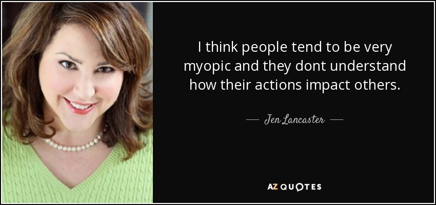 I think people tend to be very myopic and they dont understand how their actions impact others. - Jen Lancaster