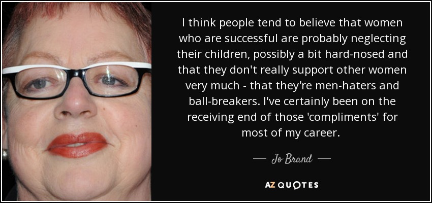I think people tend to believe that women who are successful are probably neglecting their children, possibly a bit hard-nosed and that they don't really support other women very much - that they're men-haters and ball-breakers. I've certainly been on the receiving end of those 'compliments' for most of my career.  - Jo Brand