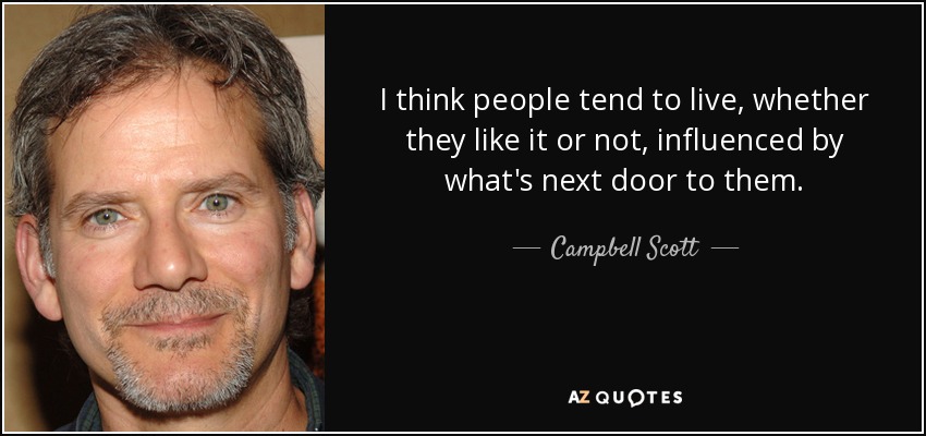 I think people tend to live, whether they like it or not, influenced by what's next door to them. - Campbell Scott