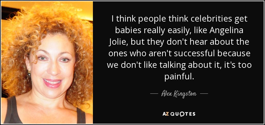 I think people think celebrities get babies really easily, like Angelina Jolie, but they don't hear about the ones who aren't successful because we don't like talking about it, it's too painful. - Alex Kingston