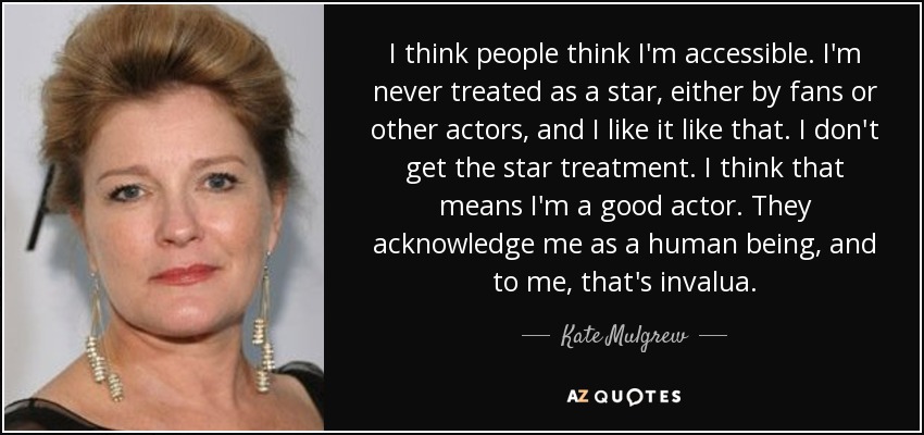 I think people think I'm accessible. I'm never treated as a star, either by fans or other actors, and I like it like that. I don't get the star treatment. I think that means I'm a good actor. They acknowledge me as a human being, and to me, that's invalua. - Kate Mulgrew