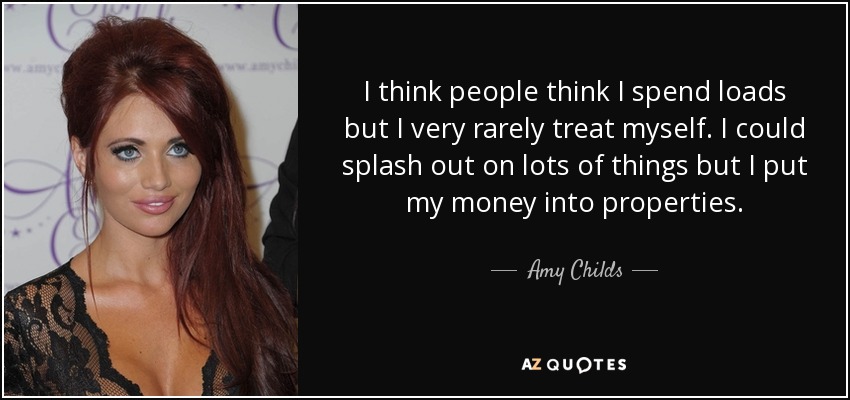 I think people think I spend loads but I very rarely treat myself. I could splash out on lots of things but I put my money into properties. - Amy Childs