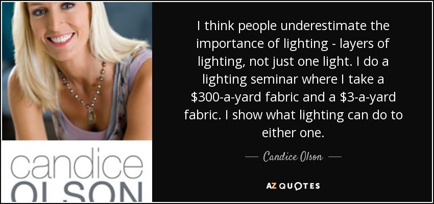 I think people underestimate the importance of lighting - layers of lighting, not just one light. I do a lighting seminar where I take a $300-a-yard fabric and a $3-a-yard fabric. I show what lighting can do to either one. - Candice Olson