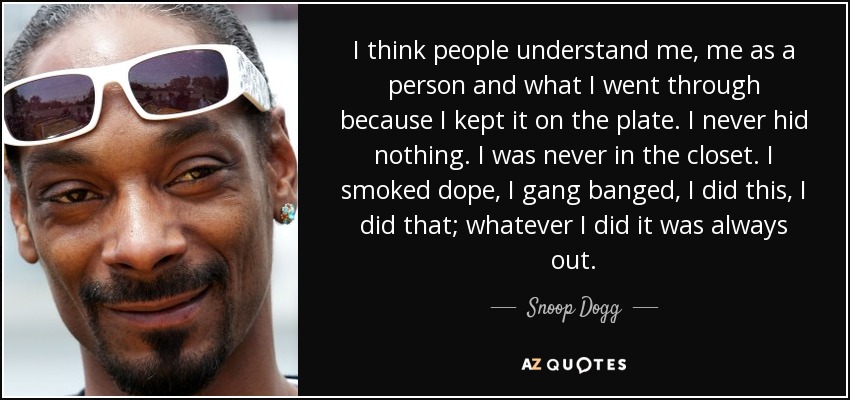 I think people understand me, me as a person and what I went through because I kept it on the plate. I never hid nothing. I was never in the closet. I smoked dope, I gang banged, I did this, I did that; whatever I did it was always out. - Snoop Dogg