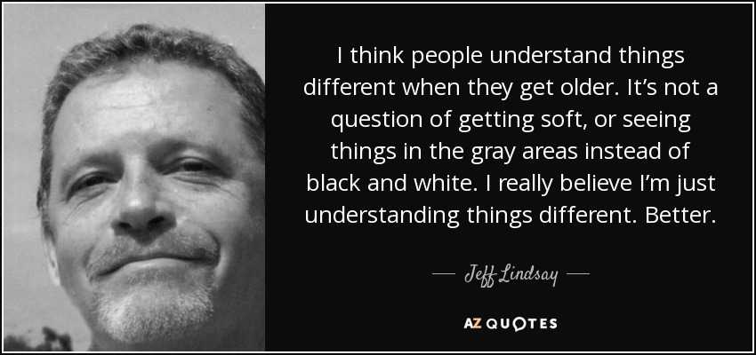 I think people understand things different when they get older. It’s not a question of getting soft, or seeing things in the gray areas instead of black and white. I really believe I’m just understanding things different. Better. - Jeff Lindsay