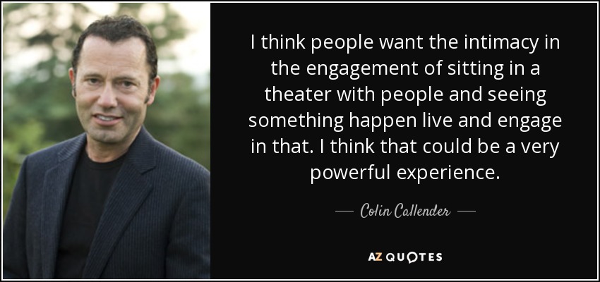 I think people want the intimacy in the engagement of sitting in a theater with people and seeing something happen live and engage in that. I think that could be a very powerful experience. - Colin Callender