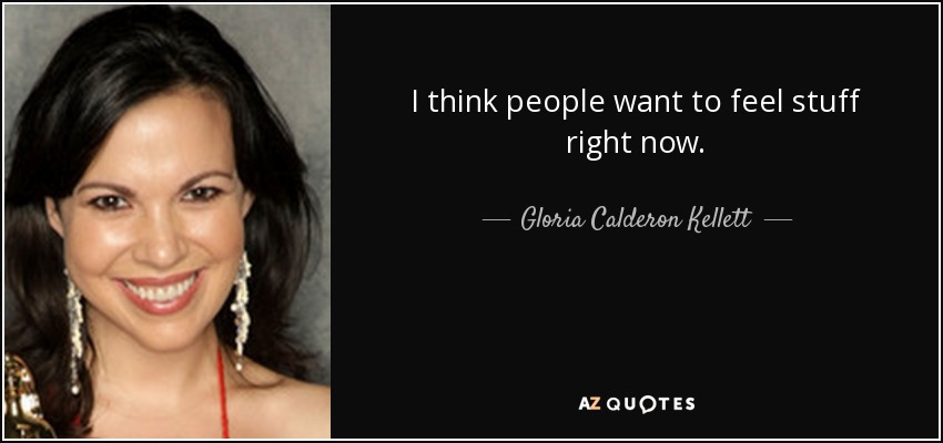 I think people want to feel stuff right now. - Gloria Calderon Kellett