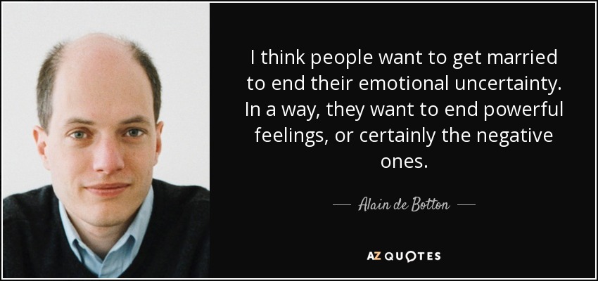I think people want to get married to end their emotional uncertainty. In a way, they want to end powerful feelings, or certainly the negative ones. - Alain de Botton