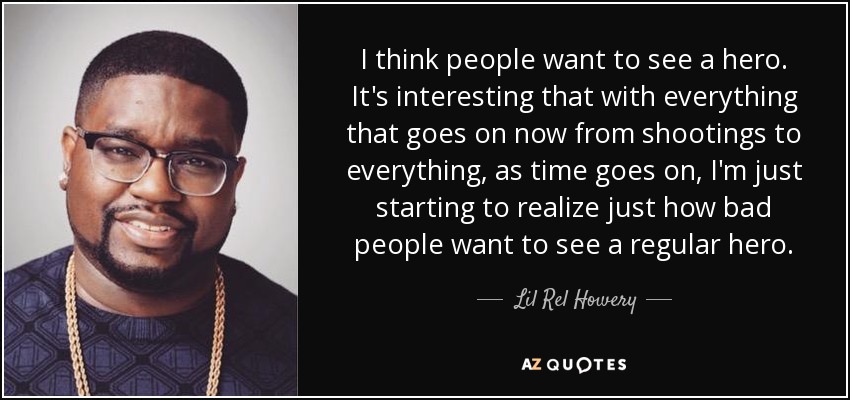 I think people want to see a hero. It's interesting that with everything that goes on now from shootings to everything, as time goes on, I'm just starting to realize just how bad people want to see a regular hero. - Lil Rel Howery