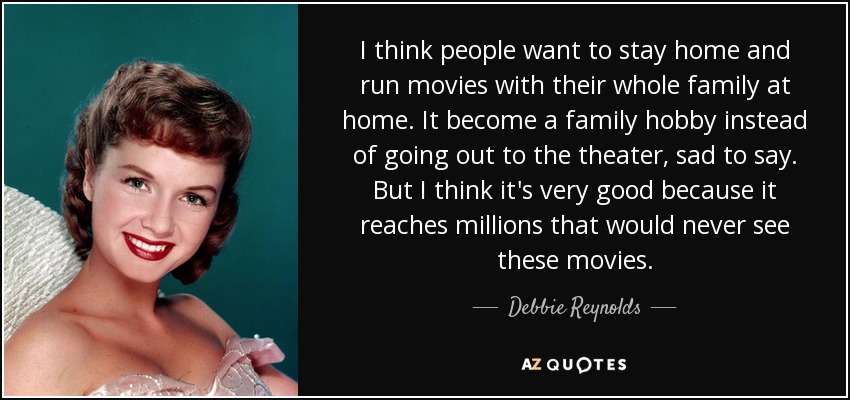 I think people want to stay home and run movies with their whole family at home. It become a family hobby instead of going out to the theater, sad to say. But I think it's very good because it reaches millions that would never see these movies. - Debbie Reynolds