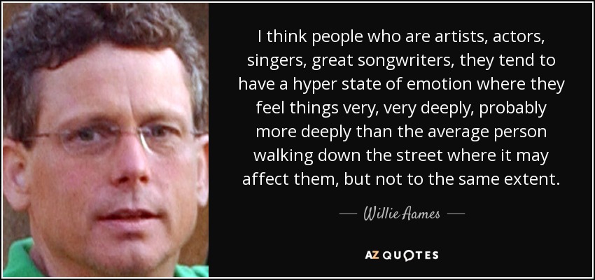 I think people who are artists, actors, singers, great songwriters, they tend to have a hyper state of emotion where they feel things very, very deeply, probably more deeply than the average person walking down the street where it may affect them, but not to the same extent. - Willie Aames