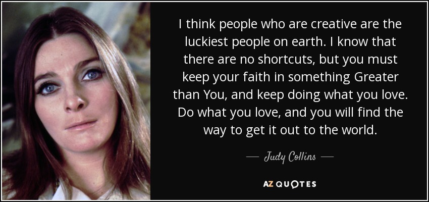 I think people who are creative are the luckiest people on earth. I know that there are no shortcuts, but you must keep your faith in something Greater than You, and keep doing what you love. Do what you love, and you will find the way to get it out to the world. - Judy Collins