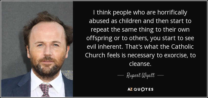 I think people who are horrifically abused as children and then start to repeat the same thing to their own offspring or to others, you start to see evil inherent. That's what the Catholic Church feels is necessary to exorcise, to cleanse. - Rupert Wyatt