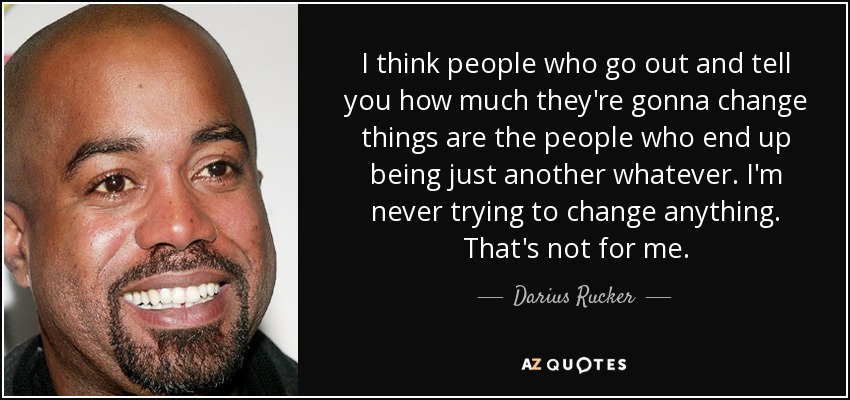 I think people who go out and tell you how much they're gonna change things are the people who end up being just another whatever. I'm never trying to change anything. That's not for me. - Darius Rucker