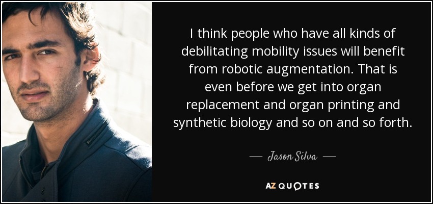 I think people who have all kinds of debilitating mobility issues will benefit from robotic augmentation. That is even before we get into organ replacement and organ printing and synthetic biology and so on and so forth. - Jason Silva