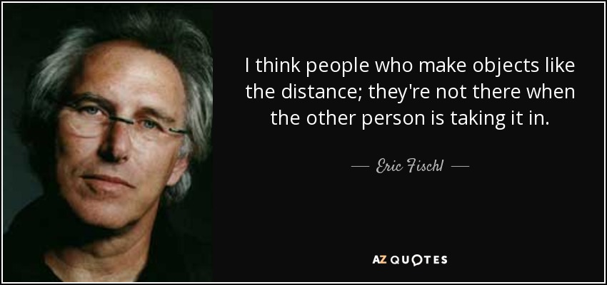 I think people who make objects like the distance; they're not there when the other person is taking it in. - Eric Fischl