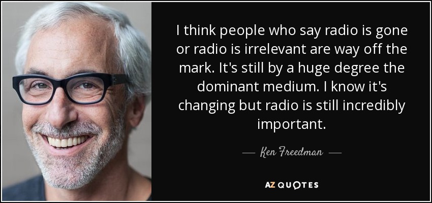 I think people who say radio is gone or radio is irrelevant are way off the mark. It's still by a huge degree the dominant medium. I know it's changing but radio is still incredibly important. - Ken Freedman
