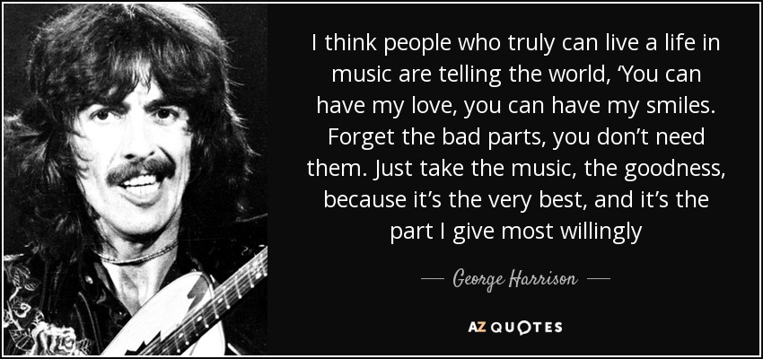 I think people who truly can live a life in music are telling the world, ‘You can have my love, you can have my smiles. Forget the bad parts, you don’t need them. Just take the music, the goodness, because it’s the very best, and it’s the part I give most willingly - George Harrison