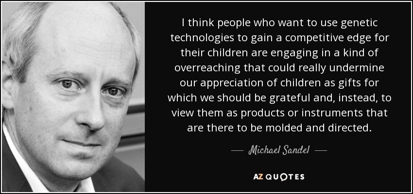I think people who want to use genetic technologies to gain a competitive edge for their children are engaging in a kind of overreaching that could really undermine our appreciation of children as gifts for which we should be grateful and, instead, to view them as products or instruments that are there to be molded and directed. - Michael Sandel