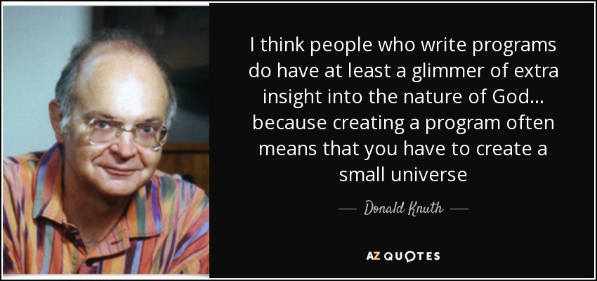 I think people who write programs do have at least a glimmer of extra insight into the nature of God... because creating a program often means that you have to create a small universe - Donald Knuth
