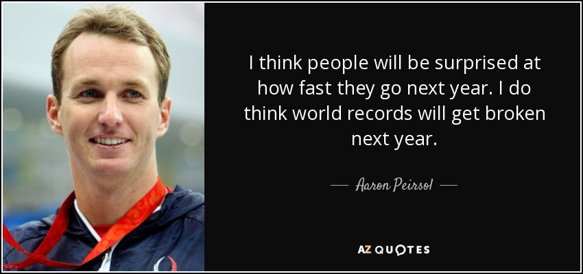 I think people will be surprised at how fast they go next year. I do think world records will get broken next year. - Aaron Peirsol