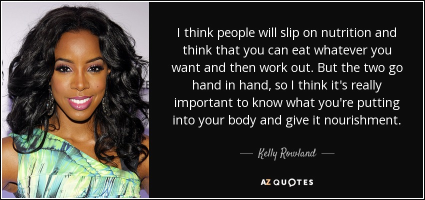 I think people will slip on nutrition and think that you can eat whatever you want and then work out. But the two go hand in hand, so I think it's really important to know what you're putting into your body and give it nourishment. - Kelly Rowland