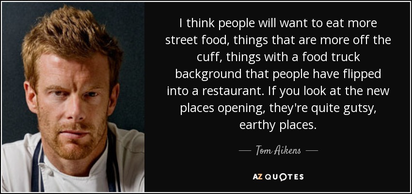 I think people will want to eat more street food, things that are more off the cuff, things with a food truck background that people have flipped into a restaurant. If you look at the new places opening, they're quite gutsy, earthy places. - Tom Aikens