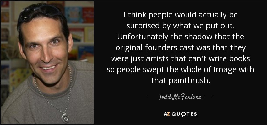 I think people would actually be surprised by what we put out. Unfortunately the shadow that the original founders cast was that they were just artists that can't write books so people swept the whole of Image with that paintbrush. - Todd McFarlane