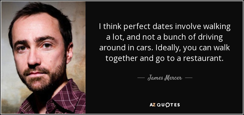 I think perfect dates involve walking a lot, and not a bunch of driving around in cars. Ideally, you can walk together and go to a restaurant. - James Mercer