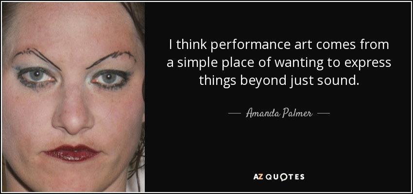 I think performance art comes from a simple place of wanting to express things beyond just sound. - Amanda Palmer