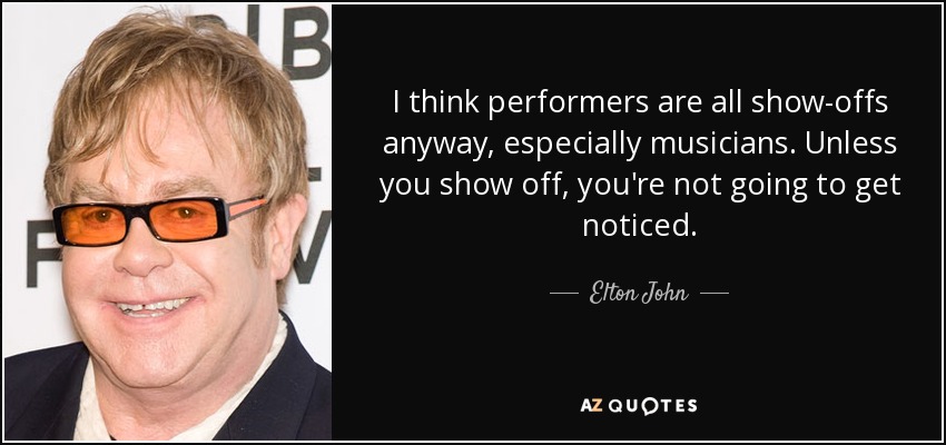 I think performers are all show-offs anyway, especially musicians. Unless you show off, you're not going to get noticed. - Elton John