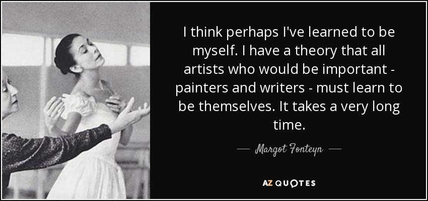 I think perhaps I've learned to be myself. I have a theory that all artists who would be important - painters and writers - must learn to be themselves. It takes a very long time. - Margot Fonteyn